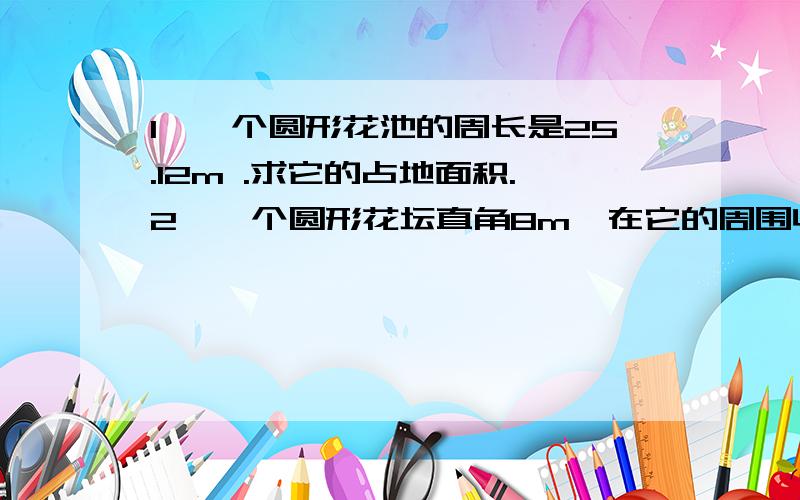 1、一个圆形花池的周长是25.12m .求它的占地面积.2、一个圆形花坛直角8m,在它的周围收一条1米宽的小路求小路的面积.3、把一张长6dm,宽4dm的纸剪成一个最大的圆,剪掉的面积是多少?4、一块边