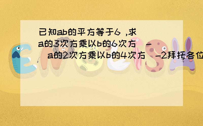 已知ab的平方等于6 ,求（a的3次方乘以b的6次方）-（a的2次方乘以b的4次方）-2拜托各位大神