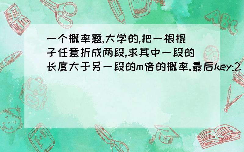 一个概率题,大学的,把一根棍子任意折成两段,求其中一段的长度大于另一段的m倍的概率.最后key:2/(m+1)怎么得出答案啊,好难想啊