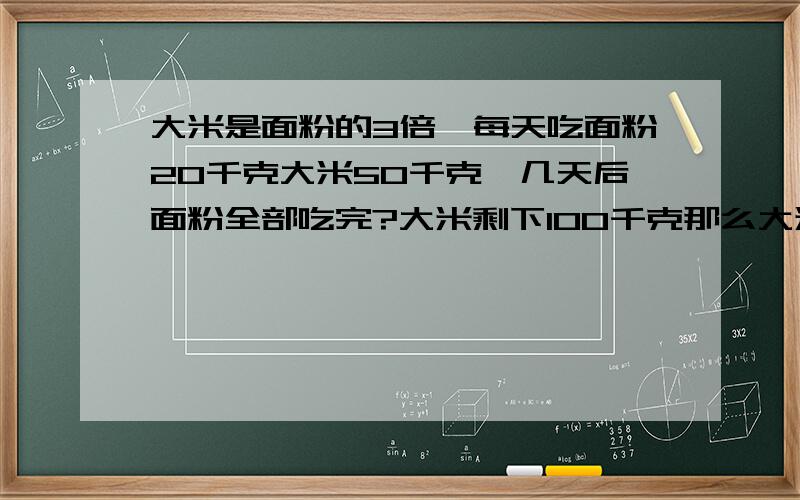 大米是面粉的3倍,每天吃面粉20千克大米50千克,几天后面粉全部吃完?大米剩下100千克那么大米多少千克?