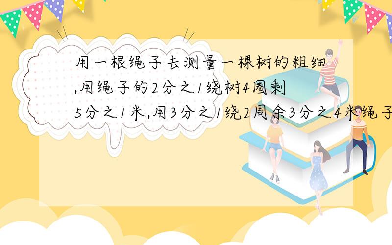 用一根绳子去测量一棵树的粗细,用绳子的2分之1绕树4圈剩5分之1米,用3分之1绕2周余3分之4米绳子的长度和树的周长各是多少?