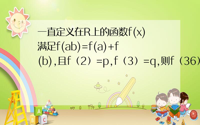 一直定义在R上的函数f(x)满足f(ab)=f(a)+f(b),且f（2）=p,f（3）=q,则f（36）等于? 求详细过程.好的加分