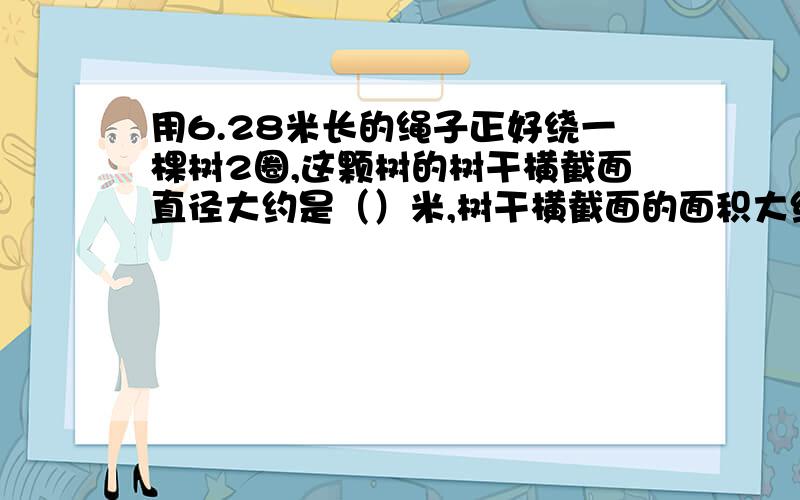 用6.28米长的绳子正好绕一棵树2圈,这颗树的树干横截面直径大约是（）米,树干横截面的面积大约是（）平方