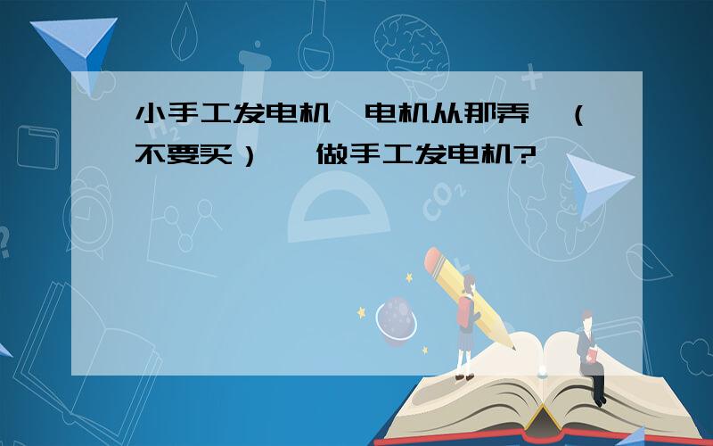 小手工发电机,电机从那弄,（不要买） 咋做手工发电机?