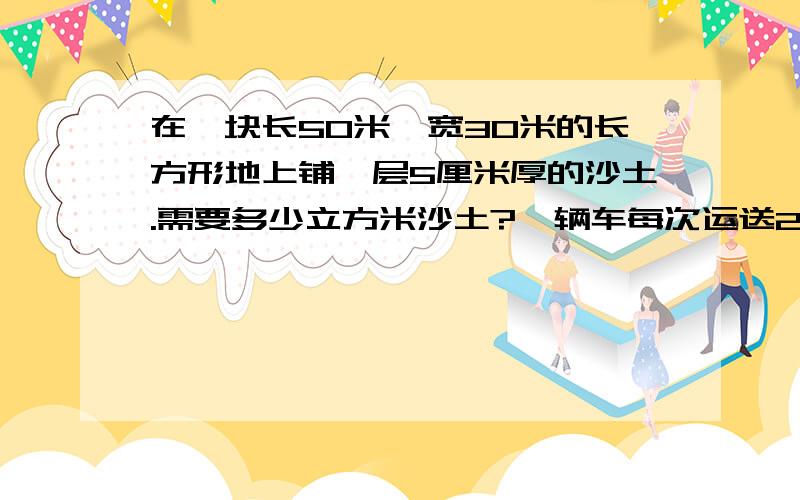 在一块长50米、宽30米的长方形地上铺一层5厘米厚的沙土.需要多少立方米沙土?一辆车每次运送2.5立方的沙土,至少需要运多少次?