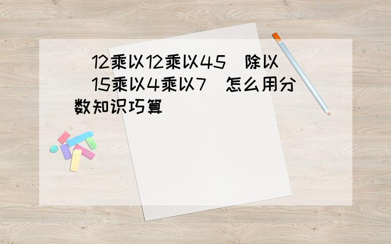 (12乘以12乘以45)除以(15乘以4乘以7)怎么用分数知识巧算