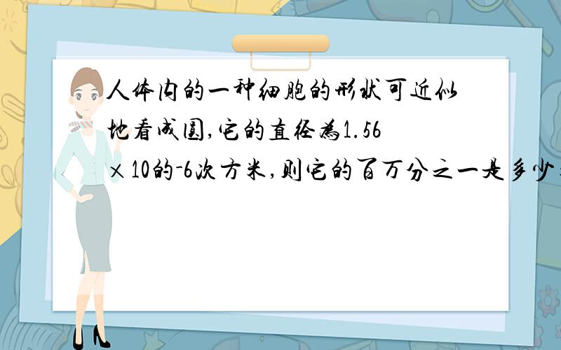 人体内的一种细胞的形状可近似地看成圆,它的直径为1.56×10的-6次方米,则它的百万分之一是多少米