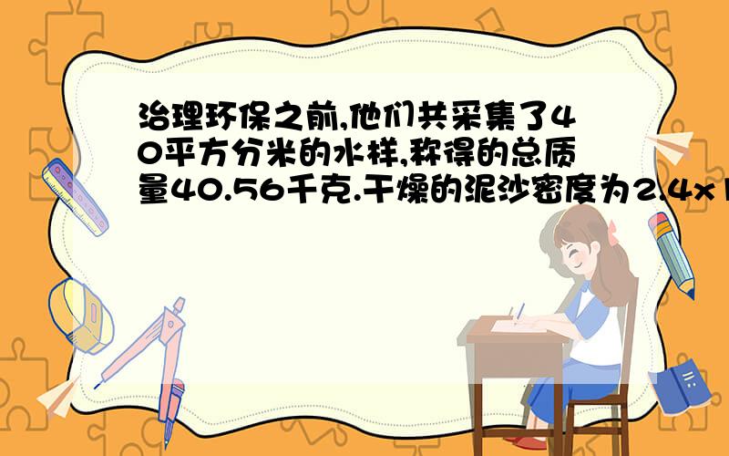 治理环保之前,他们共采集了40平方分米的水样,称得的总质量40.56千克.干燥的泥沙密度为2.4x10的三次方每千克立方米试求洪水中平均含沙量是多少?