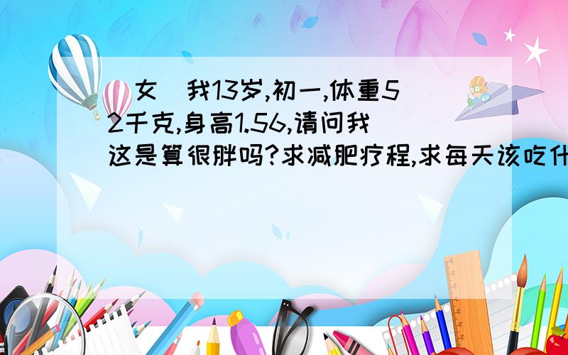 （女）我13岁,初一,体重52千克,身高1.56,请问我这是算很胖吗?求减肥疗程,求每天该吃什么做什么!