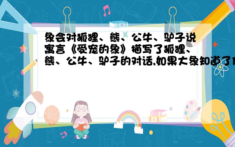 象会对狐狸、熊、公牛、驴子说寓言《受宠的象》描写了狐狸、熊、公牛、驴子的对话,如果大象知道了他们的议论,会有怎样的反应?仿造文中的写法,写一段话.（不少于一百字,要以预初的水