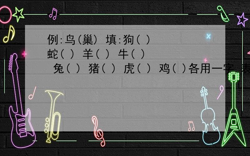 例:鸟(巢) 填:狗( ) 蛇( ) 羊( ) 牛( ) 兔( ) 猪( ) 虎( ) 鸡( )各用一字,表示动物的住所!