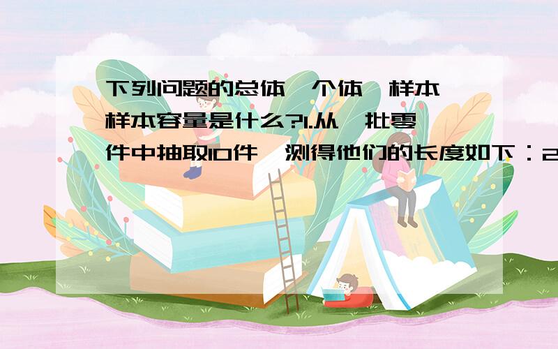 下列问题的总体、个体、样本、样本容量是什么?1.从一批零件中抽取10件,测得他们的长度如下：22.36 22.35 22.33 22.35 22.37 22.34 22.38 22.36 22.32 22.35问：这歌问题中的总体、个体、样本、样本容量