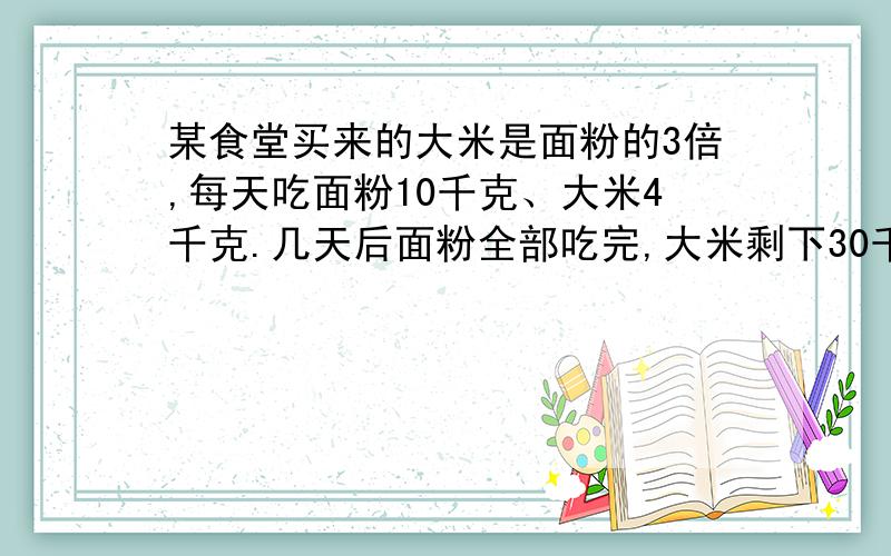 某食堂买来的大米是面粉的3倍,每天吃面粉10千克、大米4千克.几天后面粉全部吃完,大米剩下30千克.食堂买来面粉多少千克