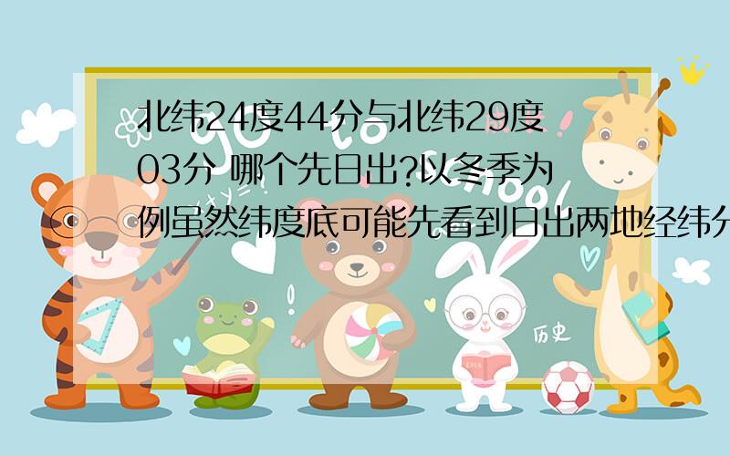 北纬24度44分与北纬29度03分 哪个先日出?以冬季为例虽然纬度底可能先看到日出两地经纬分别是：A北纬24度44分 东经99度11分B北纬29度03分 东经111度41分你的意思是 B 城市先看到吗?