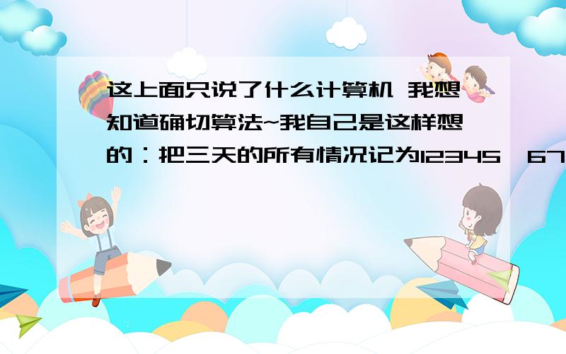 这上面只说了什么计算机 我想知道确切算法~我自己是这样想的：把三天的所有情况记为12345,678910,1112131415.其中1 2 6 7 11 12下雨.这样一来,一共有5*5*5=125（种）可能,其中两天下雨的有（3*2*2）*3