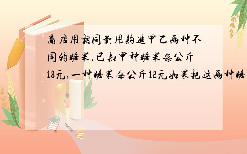 商店用相同费用购进甲乙两种不同的糖果.已知甲种糖果每公斤18元,一种糖果每公斤12元如果把这两种糖果混在一起成为什锦糖那么这种糖果的成本为每公斤多少元