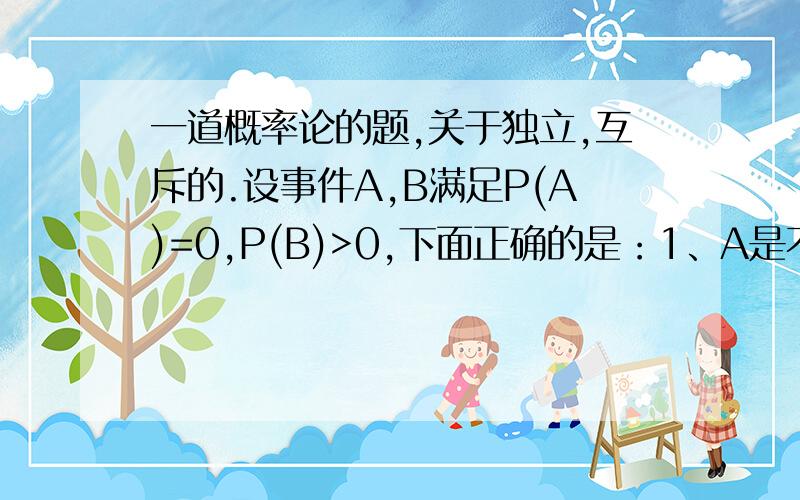 一道概率论的题,关于独立,互斥的.设事件A,B满足P(A)=0,P(B)>0,下面正确的是：1、A是不可能事件2、A与B相互独立3、P(AUB）= P(B)4、A与B互不相容5、P(B-A)=P(B)请说明每个选项的理由.