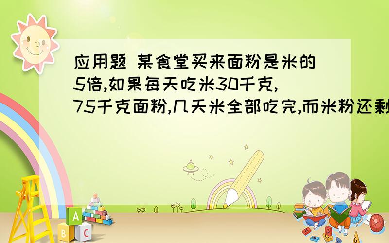 应用题 某食堂买来面粉是米的5倍,如果每天吃米30千克,75千克面粉,几天米全部吃完,而米粉还剩下225千克这个食堂买来米和面粉各有多少千克?