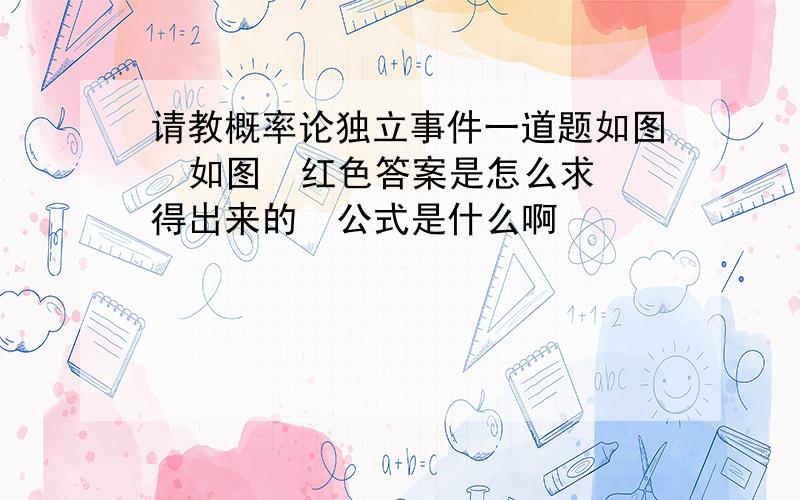 请教概率论独立事件一道题如图  如图  红色答案是怎么求得出来的  公式是什么啊