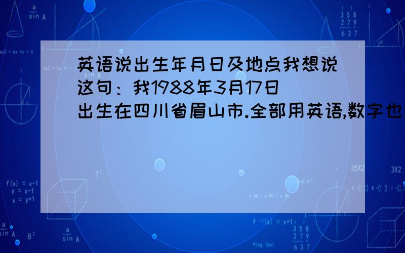 英语说出生年月日及地点我想说这句：我1988年3月17日出生在四川省眉山市.全部用英语,数字也写成英语怎么读,就怎么写特别是1988 改怎么读出来,还有3月17 用英语怎么读～