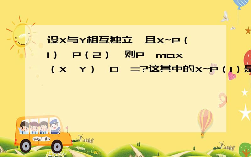 设X与Y相互独立,且X~P（1）,P（2）,则P{max（X,Y）≠0}=?这其中的X~P（1）是什么分布，