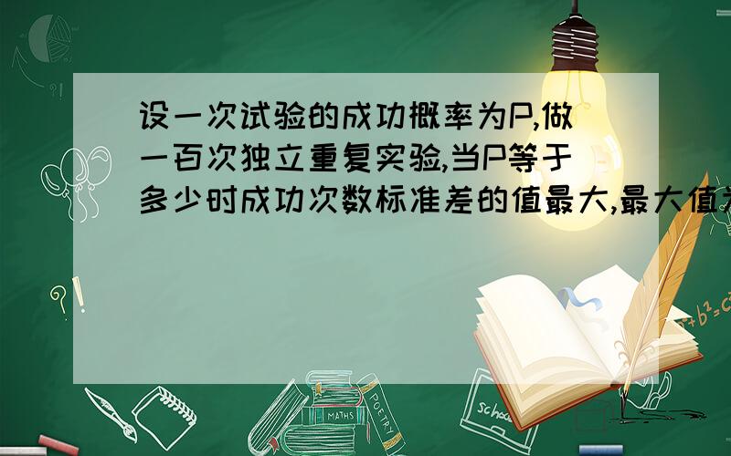 设一次试验的成功概率为P,做一百次独立重复实验,当P等于多少时成功次数标准差的值最大,最大值为多少