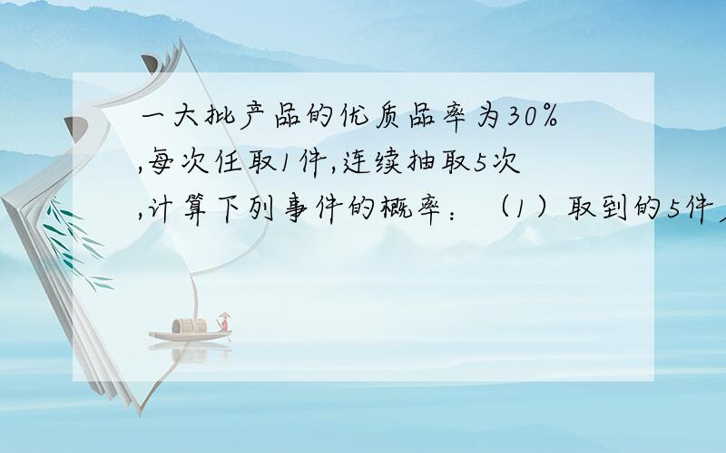 一大批产品的优质品率为30%,每次任取1件,连续抽取5次,计算下列事件的概率：（1）取到的5件产品中恰有2