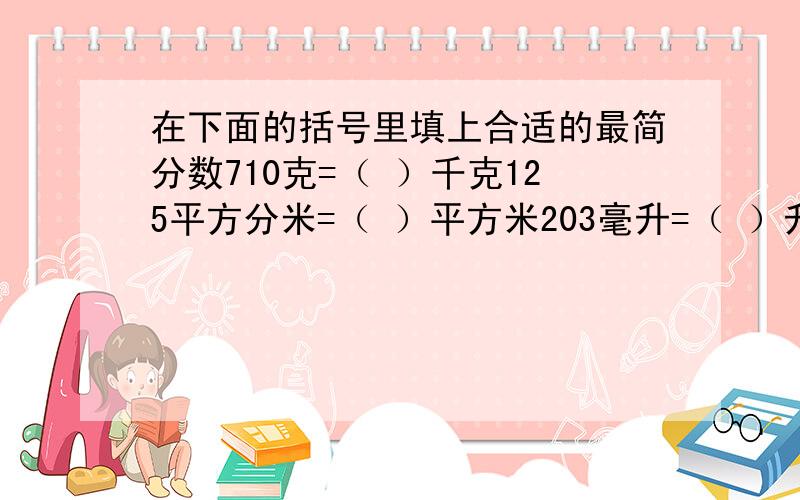 在下面的括号里填上合适的最简分数710克=（ ）千克125平方分米=（ ）平方米203毫升=（ ）升175平方厘米=（ ）平方分米