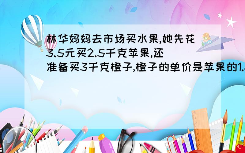 林华妈妈去市场买水果,她先花3.5元买2.5千克苹果,还准备买3千克橙子,橙子的单价是苹果的1.6倍.买橙子应付多元呢?