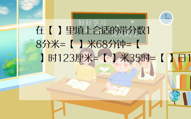 在【 】里填上合适的带分数18分米=【 】米68分钟=【 】时123厘米=【 】米35时=【 】日135平方厘米=【 】平方分米1200ml=【 】L26厘米=【 】分米3060克=【 】千克