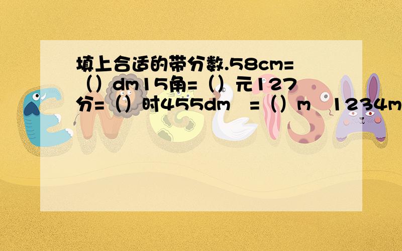 填上合适的带分数.58cm=（）dm15角=（）元127分=（）时455dm²=（）m²1234ml=（）L26788g=（）kg