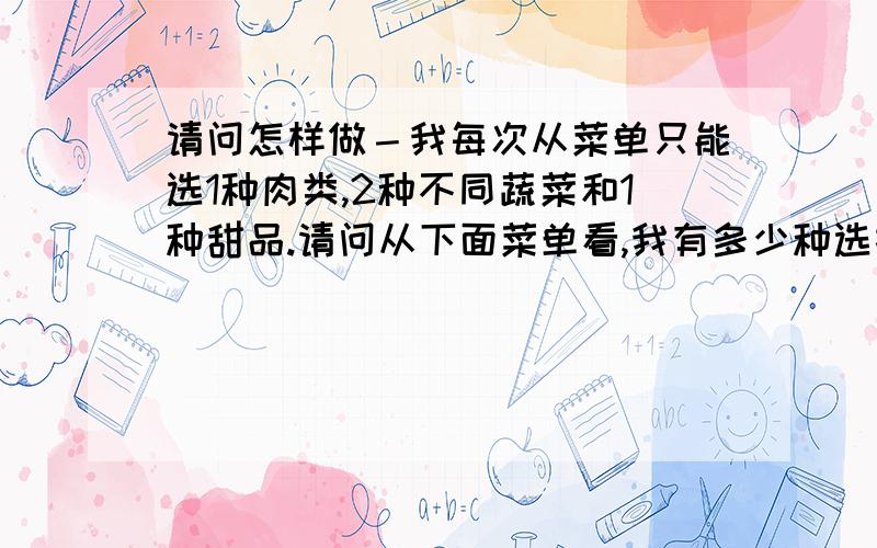 请问怎样做－我每次从菜单只能选1种肉类,2种不同蔬菜和1种甜品.请问从下面菜单看,我有多少种选择（请描述方法）肉类－ 牛／鸡／猪蔬菜－豆／玉米／土豆／番茄甜品－巧克力／蛋糕／布