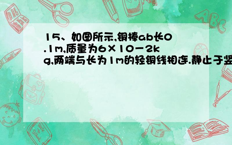 15、如图所示,铜棒ab长0.1m,质量为6×10－2kg,两端与长为1m的轻铜线相连.静止于竖直平面上.整个装置处在竖直 向下的匀强磁场中,磁感强度B=0.5T,现接通电源,使铜棒中保持有恒定电流通过,铜棒发