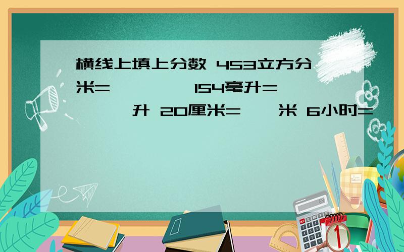 横线上填上分数 453立方分米=———— 154毫升=————升 20厘米=——米 6小时=——天