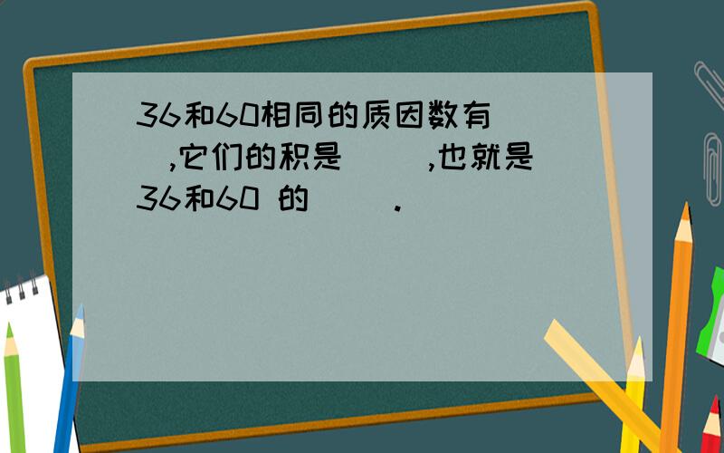 36和60相同的质因数有（ ）,它们的积是（ ）,也就是36和60 的（ ）.