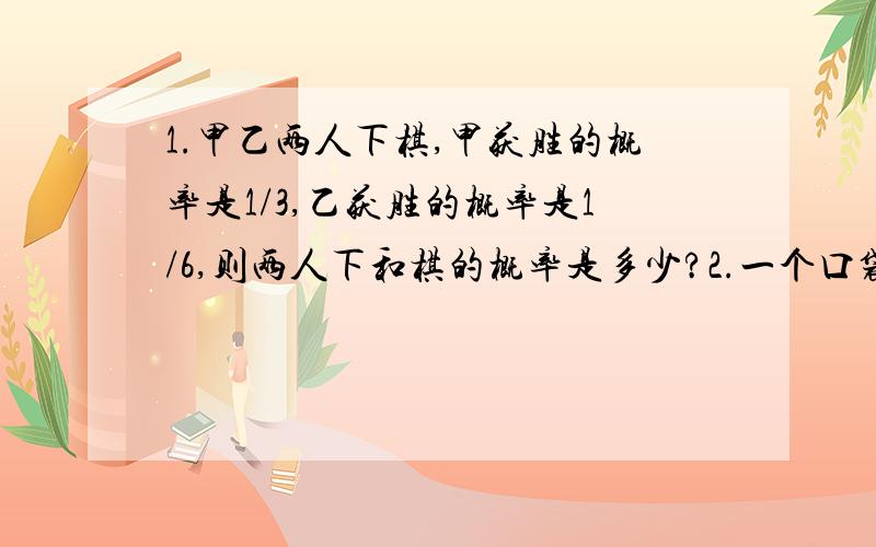 1.甲乙两人下棋,甲获胜的概率是1/3,乙获胜的概率是1/6,则两人下和棋的概率是多少?2.一个口袋里有3个白球,2个黑球,从中取出2个球,则其中恰有一个黑球的概率.3.某小组6人中有A型血3人,B型血2