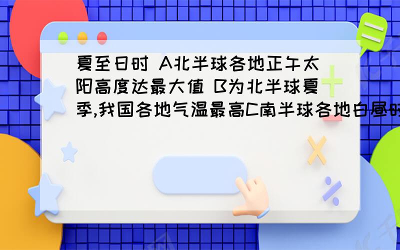 夏至日时 A北半球各地正午太阳高度达最大值 B为北半球夏季,我国各地气温最高C南半球各地白昼时间是一年中最短的一天D地球自转速度最快