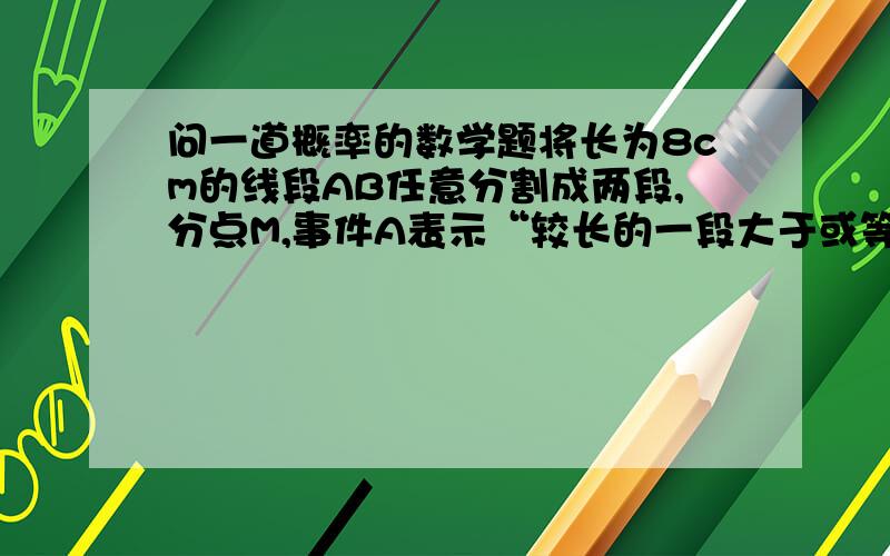 问一道概率的数学题将长为8cm的线段AB任意分割成两段,分点M,事件A表示“较长的一段大于或等于较短的一段的3倍”,求事件A的概率.还想问一下这种题怎么想,怎么考虑