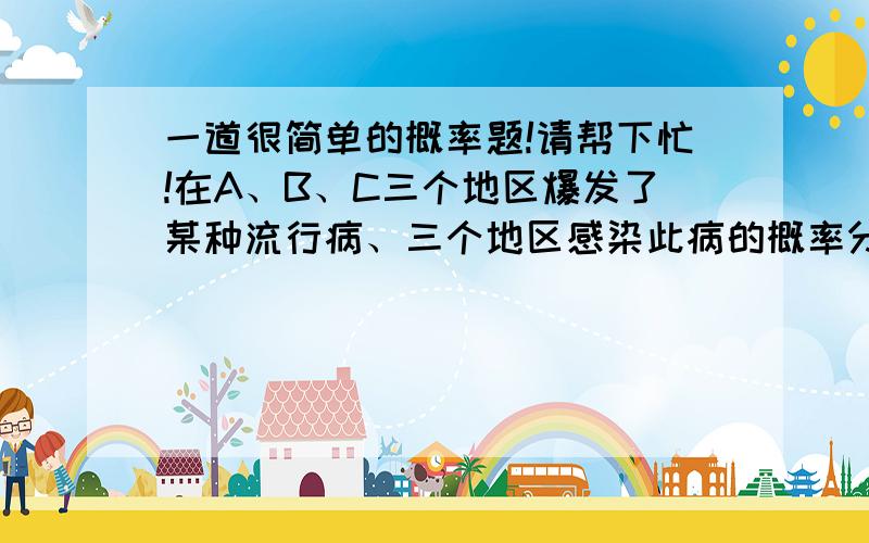 一道很简单的概率题!请帮下忙!在A、B、C三个地区爆发了某种流行病、三个地区感染此病的概率分别为1/6 1/4 1/3、现从这三个地区任抽取一个人、问此人患病的概率是多少?答案是1/4、、但我