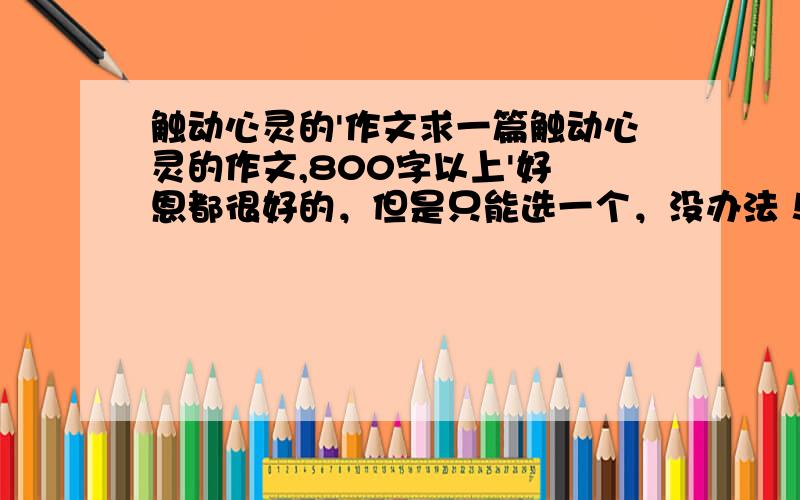 触动心灵的'作文求一篇触动心灵的作文,800字以上'好 恩都很好的，但是只能选一个，没办法！那个切合实际就选那个巴！