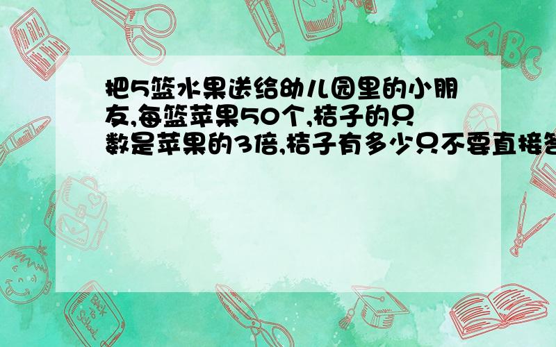 把5篮水果送给幼儿园里的小朋友,每篮苹果50个,桔子的只数是苹果的3倍,桔子有多少只不要直接答案,和解题方法.