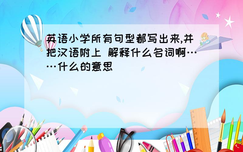 英语小学所有句型都写出来,并把汉语附上 解释什么名词啊……什么的意思