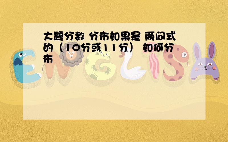 大题分数 分布如果是 两问式的（10分或11分） 如何分布