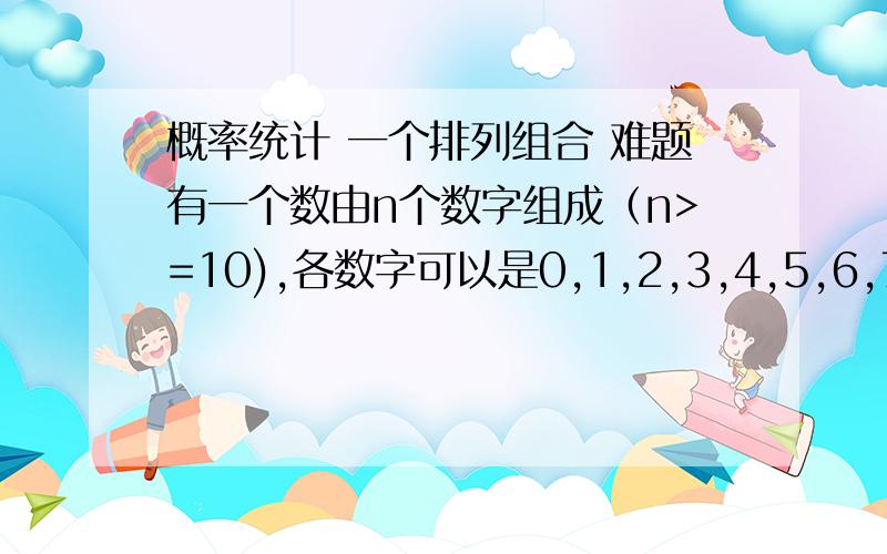 概率统计 一个排列组合 难题有一个数由n个数字组成（n>=10),各数字可以是0,1,2,3,4,5,6,7,8,9中的任何一个,求这个数中含有0,1,2,3,4,5,6,7,8,9这些数字的概率.0123456789这就是要找的,00123456789也是要找