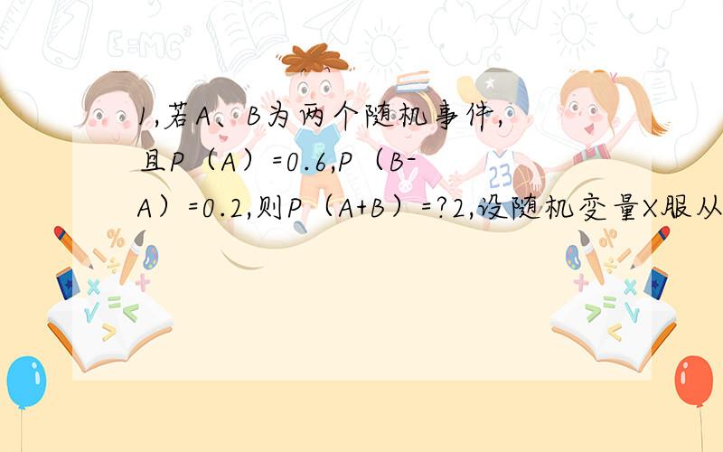 1,若A、B为两个随机事件,且P（A）=0.6,P（B-A）=0.2,则P（A+B）=?2,设随机变量X服从指数分布e(0.001),则P(X>1000)=?填空的!