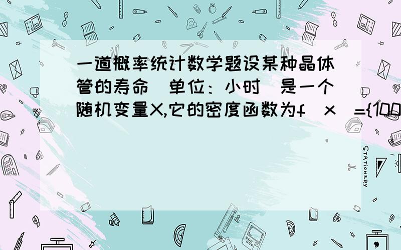 一道概率统计数学题设某种晶体管的寿命（单位：小时）是一个随机变量X,它的密度函数为f(x)={100x(-2次) x>1000 其余（1)试求该种晶体管的工作时间不到150小时的概率；（2）一台仪器中装有4只