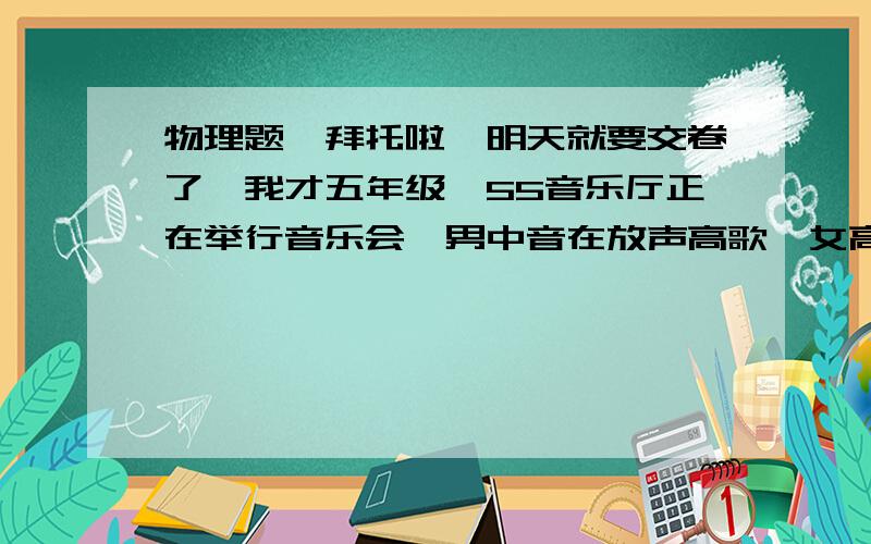 物理题,拜托啦,明天就要交卷了,我才五年级诶55音乐厅正在举行音乐会,男中音在放声高歌,女高音在轻声伴唱,又有多种乐器伴奏,这时男中音的——比女中音的大,而女中音的——比男中音的高