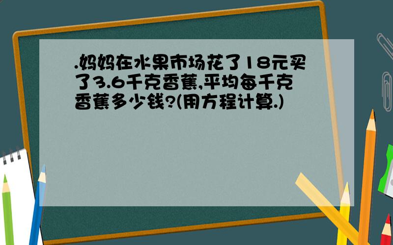 .妈妈在水果市场花了18元买了3.6千克香蕉,平均每千克香蕉多少钱?(用方程计算.)