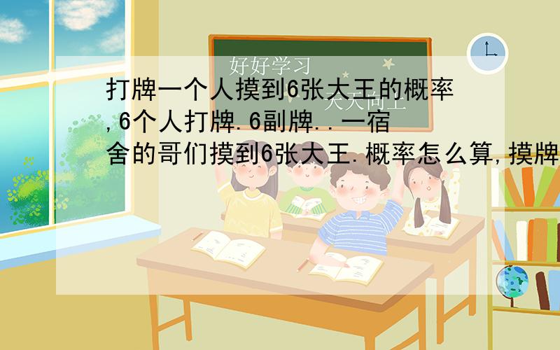 打牌一个人摸到6张大王的概率,6个人打牌.6副牌..一宿舍的哥们摸到6张大王.概率怎么算,摸牌时牌数一直在减少,概率能算出来不,是多少