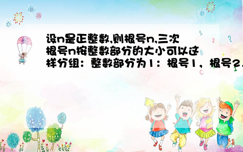 设n是正整数,则根号n,三次根号n按整数部分的大小可以这样分组：整数部分为1：根号1，根号2，根号3，三次根号1，三次根号2......三次根号7.整数部分为2：根号4，根号5......根号8，三次根号8